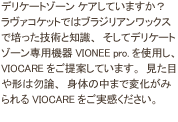 デリケートゾーン フェムケアしていますか？ラヴァコケットではブラジリアンワックスで培った技術と知識、そしてデリケートゾーン専用機器VIONEE pro.を使用し、VIOCARE（ビオケア）をご提案しています。見た目や形は勿論、身体の中まで変化がみられるVIOCAREをご実感ください。